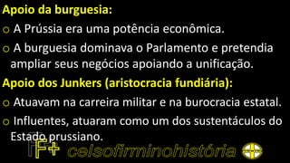 Apoio da burguesia:
o A Prússia era uma potência econômica.
o A burguesia dominava o Parlamento e pretendia
ampliar seus negócios apoiando a unificação.
Apoio dos Junkers (aristocracia fundiária):
o Atuavam na carreira militar e na burocracia estatal.
o Influentes, atuaram como um dos sustentáculos do
Estado prussiano.
 