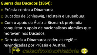 Guerra dos Ducados (1864):
o Prússia contra a Dinamarca.
o Ducados de Schleswig, Holstein e Lauenburg.
o Com o apoio da Áustria Bismarck pretendia
conquistar o apoio de nacionalistas alemães que
moravam nos Ducados.
o Derrotada a Dinamarca cedeu as regiões
reivindicadas por Prússia e Áustria.
 