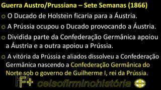 Guerra Austro/Prussiana – Sete Semanas (1866)
o O Ducado de Holstein ficaria para a Áustria.
o A Prússia ocupou o Ducado provocando a Áustria.
o Dividida parte da Confederação Germânica apoiou
a Áustria e a outra apoiou a Prússia.
o A vitória da Prússia e aliados dissolveu a Confederação
Germânica nascendo a Confederação Germânica do
Norte sob o governo de Guilherme I, rei da Prússia.
 