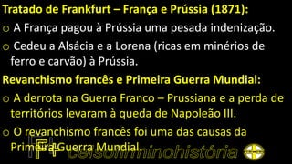Tratado de Frankfurt – França e Prússia (1871):
o A França pagou à Prússia uma pesada indenização.
o Cedeu a Alsácia e a Lorena (ricas em minérios de
ferro e carvão) à Prússia.
Revanchismo francês e Primeira Guerra Mundial:
o A derrota na Guerra Franco – Prussiana e a perda de
territórios levaram à queda de Napoleão III.
o O revanchismo francês foi uma das causas da
Primeira Guerra Mundial.
 