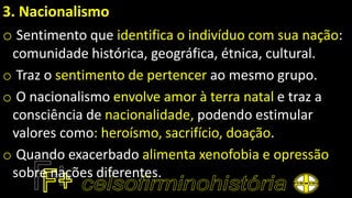 3. Nacionalismo
o Sentimento que identifica o indivíduo com sua nação:
comunidade histórica, geográfica, étnica, cultural.
o Traz o sentimento de pertencer ao mesmo grupo.
o O nacionalismo envolve amor à terra natal e traz a
consciência de nacionalidade, podendo estimular
valores como: heroísmo, sacrifício, doação.
o Quando exacerbado alimenta xenofobia e opressão
sobre nações diferentes.
 