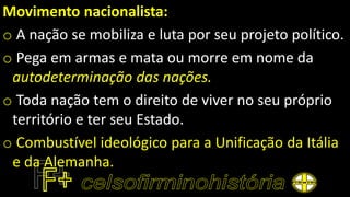 Movimento nacionalista:
o A nação se mobiliza e luta por seu projeto político.
o Pega em armas e mata ou morre em nome da
autodeterminação das nações.
o Toda nação tem o direito de viver no seu próprio
território e ter seu Estado.
o Combustível ideológico para a Unificação da Itália
e da Alemanha.
 