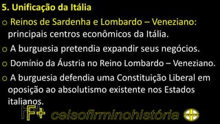 5. Unificação da Itália
o Reinos de Sardenha e Lombardo – Veneziano:
principais centros econômicos da Itália.
o A burguesia pretendia expandir seus negócios.
o Domínio da Áustria no Reino Lombardo – Veneziano.
o A burguesia defendia uma Constituição Liberal em
oposição ao absolutismo existente nos Estados
italianos.
 