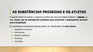 AS SUBSTÂNCIAS PROIBIDAS E OS ATLETAS
• O grande desejo de vencer e superar os limites faz com que atletas realizem o doping, ou
seja, façam uso de substâncias proibidas para aumentar o desempenho durante
uma competição.
• As substâncias consideradas doping podem ser classificadas em cinco tipos:
I. Analgésicos narcóticos;
II. Estimulantes;
III. Agentes anabólicos;
IV. Diuréticos;
V. Hormônios.
 