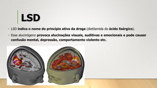 LSD
• LSD indica o nome do princípio ativo da droga (dietilamida do ácido lisérgico).
• Esse alucinógeno provoca alucinações visuais, auditivas e emocionais e pode causar
confusão mental, depressão, comportamento violento etc.
 