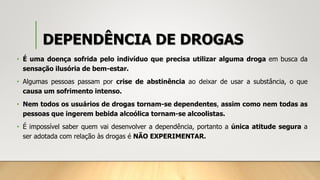 DEPENDÊNCIA DE DROGAS
• É uma doença sofrida pelo indivíduo que precisa utilizar alguma droga em busca da
sensação ilusória de bem-estar.
• Algumas pessoas passam por crise de abstinência ao deixar de usar a substância, o que
causa um sofrimento intenso.
• Nem todos os usuários de drogas tornam-se dependentes, assim como nem todas as
pessoas que ingerem bebida alcoólica tornam-se alcoolistas.
• É impossível saber quem vai desenvolver a dependência, portanto a única atitude segura a
ser adotada com relação às drogas é NÃO EXPERIMENTAR.
 