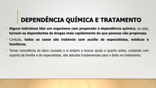 DEPENDÊNCIA QUÍMICA E TRATAMENTO
• Alguns indivíduos têm um organismo com propensão à dependência química, ou seja,
tornam-se dependentes de drogas mais rapidamente do que pessoas não propensas.
• Contudo, todos os casos são tratáveis com auxílio de especialistas, médicos e
familiares.
• Tomar consciência do dano causado a si próprio e buscar ajuda o quanto antes, contando com
suporte da família e de especialistas, são atitudes fundamentais para o êxito no tratamento.
 