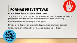 FORMAS PREVENTIVAS
• As principais ações para o combate às drogas são:
• Sensibilizar e capacitar os colaboradores de instituições e grupos sociais envolvidos em
programas de combate às drogas e de ajuda aos usuários dessas substâncias;
• Mobilizar a comunidade para as ações de prevenção;
• Divulgar formas de prevenção e sensibilização por meio da comunicação de massa;
• Conscientizar a comunidade sobre os riscos decorrentes do uso de drogas.
 