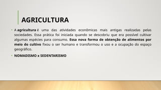 AGRICULTURA
• A agricultura é uma das atividades econômicas mais antigas realizadas pelas
sociedades. Essa prática foi iniciada quando se descobriu que era possível cultivar
algumas espécies para consumo. Essa nova forma de obtenção de alimentos por
meio do cultivo fixou o ser humano e transformou o uso e a ocupação do espaço
geográfico.
• NOMADISMO x SEDENTARISMO
 