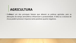 AGRICULTURA
• O clima é um dos principais fatores que alteram as práticas agrícolas, pois as
alterações do tempo atmosférico influenciam a produtividade. A falta ou o excesso de
chuva podem provocar impactos tanto positivos quanto negativos.
 