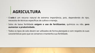 AGRICULTURA
• O solo é um recurso natural de extrema importância, pois, dependendo do tipo,
necessita de técnicas específicas de cultivo e manejo.
• Solos de baixa fertilidade exigem o uso de fertilizantes, químicos ou não, para
aumentar a produtividade.
• Todos os tipos de solo devem ser utilizados de forma planejada e com respeito às suas
características para que se conserve e mantenha sua fertilidade.
 