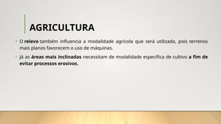 AGRICULTURA
• O relevo também influencia a modalidade agrícola que será utilizada, pois terrenos
mais planos favorecem o uso de máquinas.
• Já as áreas mais inclinadas necessitam de modalidade específica de cultivo a fim de
evitar processos erosivos.
 