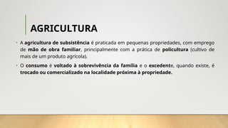 AGRICULTURA
• A agricultura de subsistência é praticada em pequenas propriedades, com emprego
de mão de obra familiar, principalmente com a prática de policultura (cultivo de
mais de um produto agrícola).
• O consumo é voltado à sobrevivência da família e o excedente, quando existe, é
trocado ou comercializado na localidade próxima à propriedade.
 