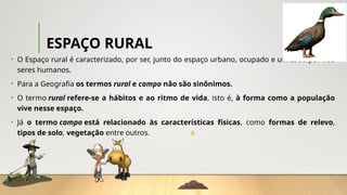 ESPAÇO RURAL
• O Espaço rural é caracterizado, por ser, junto do espaço urbano, ocupado e utilizado por nós
seres humanos.
• Para a Geografia os termos rural e campo não são sinônimos.
• O termo rural refere-se a hábitos e ao ritmo de vida, isto é, à forma como a população
vive nesse espaço.
• Já o termo campo está relacionado às características físicas, como formas de relevo,
tipos de solo, vegetação entre outros.
 