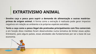 EXTRATIVISMO ANIMAL
• Envolve caça e pesca para suprir a demanda de alimentação e outras matérias-
primas de origem animal. A forma como a extração é realizada pode gerar impactos
negativos em relação ao ambiente e às próprias espécies extraídas.
• Tanto a caça como a pesca ilegal são praticadas principalmente com fins comerciais
e em função disso medidas foram desenvolvidas numa tentativa de limitar essas ações.
Entretanto, para alguns países, essas atividades são fundamentais por ser a base de sua
economia.
 
