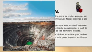 EXTRATIVISMO MINERAL
• Se destaca na economia dos países por fornecer matéria-prima de muitos produtos em
vários setores da indústria de transformação, como combustíveis fósseis (petróleo e gás
natural), carvão mineral e minério de ferro, por exemplo.
• Não são todos os minerais que são utilizados e os que possuem valor econômico ocorrem
em áreas denominadas jazidas. Quando o mineral é extraído manualmente, o local de
exploração é chamado de garimpo, independentemente do tipo de mineral extraído.
• A exploração também pode ser realizada com uso de maquinários específicos para se obter
maior volume da matéria-prima. Essa forma também pode gerar impactos ambientais
negativos e significativas transformações na paisagem.
 
