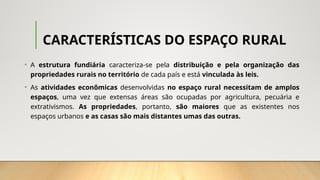 CARACTERÍSTICAS DO ESPAÇO RURAL
• A estrutura fundiária caracteriza-se pela distribuição e pela organização das
propriedades rurais no território de cada país e está vinculada às leis.
• As atividades econômicas desenvolvidas no espaço rural necessitam de amplos
espaços, uma vez que extensas áreas são ocupadas por agricultura, pecuária e
extrativismos. As propriedades, portanto, são maiores que as existentes nos
espaços urbanos e as casas são mais distantes umas das outras.
 