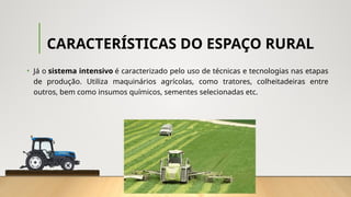 CARACTERÍSTICAS DO ESPAÇO RURAL
• Já o sistema intensivo é caracterizado pelo uso de técnicas e tecnologias nas etapas
de produção. Utiliza maquinários agrícolas, como tratores, colheitadeiras entre
outros, bem como insumos químicos, sementes selecionadas etc.
 