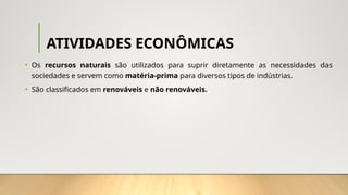 ATIVIDADES ECONÔMICAS
• Os recursos naturais são utilizados para suprir diretamente as necessidades das
sociedades e servem como matéria-prima para diversos tipos de indústrias.
• São classificados em renováveis e não renováveis.
 