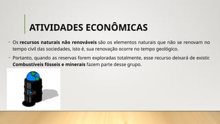 ATIVIDADES ECONÔMICAS
• Os recursos naturais não renováveis são os elementos naturais que não se renovam no
tempo civil das sociedades, isto é, sua renovação ocorre no tempo geológico.
• Portanto, quando as reservas forem exploradas totalmente, esse recurso deixará de existir.
Combustíveis fósseis e minerais fazem parte desse grupo.
 