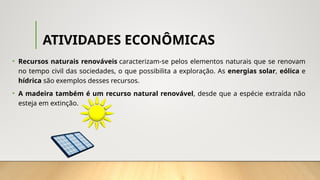 ATIVIDADES ECONÔMICAS
• Recursos naturais renováveis caracterizam-se pelos elementos naturais que se renovam
no tempo civil das sociedades, o que possibilita a exploração. As energias solar, eólica e
hídrica são exemplos desses recursos.
• A madeira também é um recurso natural renovável, desde que a espécie extraída não
esteja em extinção.
 