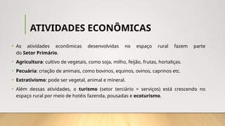 ATIVIDADES ECONÔMICAS
• As atividades econômicas desenvolvidas no espaço rural fazem parte
do Setor Primário.
• Agricultura: cultivo de vegetais, como soja, milho, feijão, frutas, hortaliças.
• Pecuária: criação de animais, como bovinos, equinos, ovinos, caprinos etc.
• Extrativismo: pode ser vegetal, animal e mineral.
• Além dessas atividades, o turismo (setor terciário = serviços) está crescendo no
espaço rural por meio de hotéis fazenda, pousadas e ecoturismo.
 