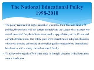  The policy realized that higher education was limited to a few, was beset with
politics, the curricula was not current and relevant, the system of assessment was
not adequate and fair, the infrastructure needed up gradation, and inefficient and
corrupt administration. The policy goals were specialization in higher education
which was demand driven and of a superior quality comparable to international
benchmarks with a strong research-oriented faculty.
 To achieve these goals efforts were made in the right direction with all pertinent
recommendations.
The National Educational Policy
1998-2010
 