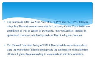  The Fourth and Fifth Five Year Plans of 1970-1975 and 1977- 1983 followed
this policy.The achievements were that the University Grants Commission was
established, as well as centers of excellence, 7 new universities, increase in
agricultural education, scholarships and enrollment in higher education.
 The National Education Policy of 1979 followed and the main features here
were the promotion of Islamic ideology and the continuation of development
efforts in higher education tending to vocational and scientific education.
 