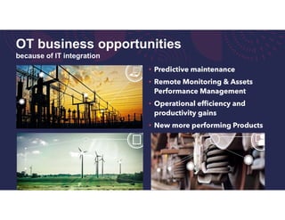 OT business opportunities
because of IT integration
• Predictive maintenance
• Remote Monitoring & Assets
Performance Management
• Operational efficiency and
productivity gains
• New more performing Products
 
