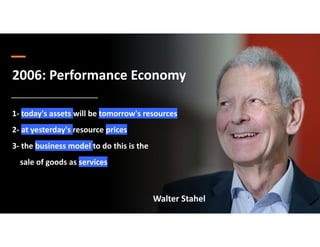 2006: Performance Economy
1- today's assets will be tomorrow's resources
2- at yesterday's resource prices
3- the business model to do this is the
sale of goods as services
Walter Stahel
 