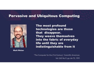 Pervasive and Ubiquitous Computing
"The Computer for the 21st Century", Scientific American,
Vol. 265 No.9, pp. 66-75, 1991
Mark Weiser
The most profound
technologies are those
that disappear.
They weave themselves
into the fabric of everyday
life until they are
indistinguishable from it
 