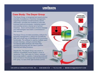 Case St d The Dwyer Group
  C    Study: Th D    G                                                               FRANCHISE
   The Dwyer Group, a recognized and award-winning                                   MANAGEMENT
   example of excellence in franchise management,
   supporting hundreds of small business owners
   nationwide—provides the hundreds of units with
   business tools and processes, marketing support
   and branding across a diverse set of service
   industries. Good communication of brand message
   and methodologies have been a cornerstone of
   their success.
                                                            FRANCHISE
   The Dwyer Group provided proprietary software for       MANAGEMENT
   franchise management; it utilizes the QuickBooks
   SDK and a local copy of QuickBooks for accounting
   functionality. The software is used by multiple users                QUICKBOOKS        FRANCHISE
   at each franchise, writing to common files;
           franchise                                                                     MANAGEMENT
   QuickBooks SDK interfaces with these files
   providing Accounting with the data to perform
   reporting and billing functions.

   Despite this, The Dwyer Group was awash in
   software compatibility issues largely a result of
   versioning. Thus, their goal of a robust, common
   technology platform capable of delivering continued
   improvements to franchisees had remained beyond
   their grasp, for lack of the right business partner.



                                           :
UNI-DATA & COMMUNICATIONS, INC. | BOB BABCOCK | 718.312.3180            | BBABCOCK@UNIDATAIT.COM
 