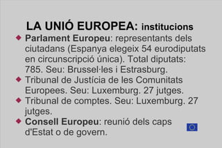 LA UNIÓ  EUROPEA:  institucions  Parlament Europeu : representants dels ciutadans (Espanya elegeix 54 eurodiputats en circunscripció única). Total diputats: 785. Seu: Brussel·les i Estrasburg. Tribunal de Justícia de les Comunitats  Europees. Seu: Luxemburg. 27 jutges. Tribunal de comptes. Seu: Luxemburg. 27 jutges. Consell Europeu : reunió dels caps  d'Estat o de govern. 