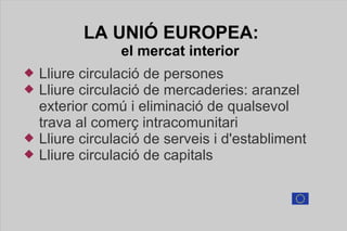 LA UNIÓ  EUROPEA:  el mercat interior Lliure circulació de persones Lliure circulació de mercaderies: aranzel  exterior comú i eliminació de qualsevol  trava al comerç intracomunitari Lliure circulació de serveis i d'establiment Lliure circulació de capitals 