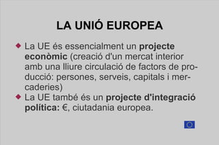 LA UNIÓ  EUROPEA La UE és essencialment un  projecte   econòmic  (creació d'un mercat interior amb una lliure circulació de factors de producció: persones, serveis, capitals i mercaderies) La UE també és un  projecte d'integració política:  €, ciutadania europea. 
