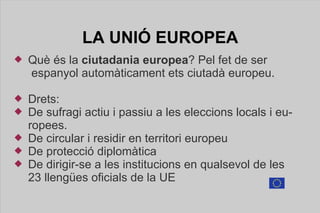 LA UNIÓ  EUROPEA <ul><li>Què és la  ciutadania europea ? Pel fet de ser  espanyol automàticament ets ciutadà europeu.  </l...