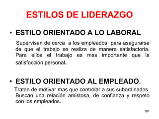 ESTILOS DE LIDERAZGO ESTILO ORIENTADO A LO LABORAL Supervisan de cerca  a los empleados  para asegurarse de que el trabajo se realiza de manera satisfactoria. Para ellos el trabajo es mas importante que la satisfacción personal . ESTILO ORIENTADO AL EMPLEADO . Tratan de motivar mas que controlar a sus subordinados. Buscan una relación amistosa, de confianza y respeto con los empleados. 