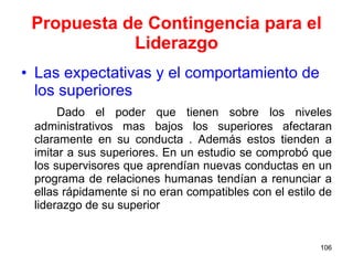 Propuesta de Contingencia para el Liderazgo Las expectativas y el comportamiento de los superiores Dado el poder que tienen sobre los niveles administrativos mas bajos los superiores afectaran claramente en su conducta . Además estos tienden a imitar a sus superiores. En un estudio se comprobó que los supervisores que aprendían nuevas conductas en un programa de relaciones humanas tendían a renunciar a ellas rápidamente si no eran compatibles con el estilo de liderazgo de su superior 