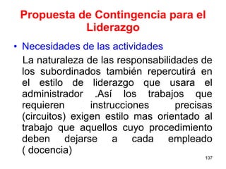 Propuesta de Contingencia para el Liderazgo Necesidades de las actividades  La naturaleza de las responsabilidades de los subordinados también repercutirá en el estilo de liderazgo que usara el administrador .Así los trabajos que requieren instrucciones precisas (circuitos) exigen estilo mas orientado al trabajo que aquellos cuyo procedimiento deben dejarse a cada empleado ( docencia) 