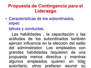 Propuesta de Contingencia para el Liderazgo Características de los subordinados, expec tativas y conductas . Las habilidades , la capacitación y las actitudes de los subordinados también ejercen influencia en la elección del estilo del administrador. Los empleados con grandes habilidades requieren de una propuesta menos directiva y mientras algunos empleados quieren un líder autoritario, otros prefieren asumir su responsabilidad total. 