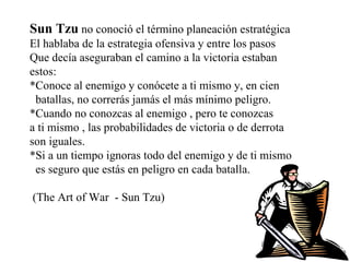 Sun Tzu   no conoció el término planeación estratégica El hablaba de la estrategia ofensiva y entre los pasos  Que decía aseguraban el camino a la victoria estaban  estos: *Conoce al enemigo y conócete a ti mismo y, en cien  batallas, no correrás jamás el más mínimo peligro. *Cuando no conozcas al enemigo , pero te conozcas  a ti mismo , las probabilidades de victoria o de derrota son iguales. *Si a un tiempo ignoras todo del enemigo y de ti mismo  es seguro que estás en peligro en cada batalla. (The Art of War  - Sun Tzu) 