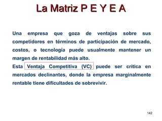 La Matriz P E Y E A Una empresa que goza de ventajas sobre sus competidores en términos de participación de mercado, costos, o tecnología puede usualmente mantener un margen de rentabilidad más alto. Esta Ventaja Competitiva (VC) puede ser crítica en mercados declinantes, donde la empresa marginalmente rentable tiene dificultades de sobrevivir. 