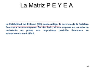 La Matriz P E Y E A La Estabilidad del Entorno (EE) puede mitigar la carencia de la fortaleza financiera de una empresa. De otro lado, si una empresa en un entorno turbulento no posee una importante posición financiera su sobrevivencia será difícil. 