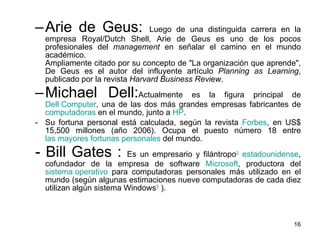 Arie de Geus:  Luego de una distinguida carrera en la empresa Royal/Dutch Shell, Arie de Geus es uno de los pocos profesionales del  management  en señalar el camino en el mundo académico.  Ampliamente citado por su concepto de "La organización que aprende", De Geus es el autor del influyente artículo  Planning as Learning , publicado por la revista  Harvard Business Review . Michael Dell: Actualmente es la figura principal de  Dell Computer , una de las dos más grandes empresas fabricantes de  computadoras  en el mundo, junto a  HP . Su fortuna personal está calculada, según la revista  Forbes , en US$ 15,500 millones (año 2006). Ocupa el puesto número 18 entre  las mayores fortunas personales  del mundo. - Bill Gates :  E s un empresario y filántropo 2   estadounidense , cofundador de la empresa de software  Microsoft , productora del  sistema operativo  para computadoras personales más utilizado en el mundo (según algunas estimaciones nueve computadoras de cada diez utilizan algún sistema Windows 3  ).  