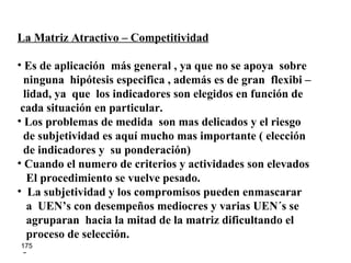 La Matriz Atractivo – Competitividad Es de aplicación  más general , ya que no se apoya  sobre ninguna  hipótesis especifica , además es de gran  flexibi – lidad, ya  que  los indicadores son elegidos en función de cada situación en particular. Los problemas de medida  son mas delicados y el riesgo de subjetividad es aquí mucho mas importante ( elección  de indicadores y  su ponderación) Cuando el numero de criterios y actividades son elevados El procedimiento se vuelve pesado. La subjetividad y los compromisos pueden enmascarar  a  UEN’s con desempeños mediocres y varias UEN´s se  agruparan  hacia la mitad de la matriz dificultando el  proceso de selección. 