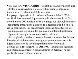 EL ESTILO VISIONARIO  :  Los  80´s  se caracterizo por  una ideología conservadora y la desregularización , énfasis en el  individuo y en la habilidad del empresario. Luego que el presidente de la General Motors  John F. Welch,  en  1983 desmantelo el departamento de planeación de su Cia. despidiendo a 200 empleados de alto rango por producir informes  bellamente empastados ,alejados de la realidad que dio fin a la  era de planeación. Las organizaciones mas exitosas fueron las que rompieron viejos moldes que no extrapolaron linealmente el presente sino que crearon una visión del futuro. bien empleado el estilo visionario llevo optimismo a las fuerzas liberales, el problema fue  que algunos gerentes tomaron  a la  ligera la creación de la visión perdiendo su efectividad. después del  Lunes Negro (19 Oct. 1987 ) , cuando las acciones  comenzaron a caer (un Trillón de dólares en perdidas) se dio por finalizado el estilo visionario.  