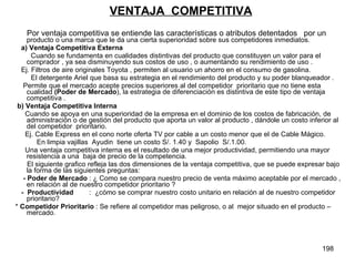 VENTAJA  COMPETITIVA Por ventaja competitiva se entiende las características o atributos detentados  por un  producto o una marca que le da una cierta superioridad sobre sus competidores inmediatos. a) Ventaja Competitiva Externa Cuando se fundamenta en cualidades distintivas del producto que constituyen un valor para el comprador , ya sea disminuyendo sus costos de uso , o aumentando su rendimiento de uso . Ej. Filtros de aire originales Toyota , permiten al usuario un ahorro en el consumo de gasolina. El detergente Ariel que basa su estrategia en el rendimiento del producto y su poder blanqueador .  Permite que el mercado acepte precios superiores al del competidor  prioritario que no tiene esta cualidad  (Poder de Mercado ), la estrategia de diferenciación es distintiva de este tipo de ventaja competitiva . b) Ventaja Competitiva Interna   Cuando se apoya en una superioridad de la empresa en el dominio de los costos de fabricación, de administración o de gestión del producto que aporta un valor al producto , dándole un costo inferior al del competidor  prioritario. Ej. Cable Express en el cono norte oferta TV por cable a un costo menor que el de Cable Mágico. En limpia vajillas  Ayudin  tiene un costo S/. 1.40 y  Sapolio  S/.1.00. Una ventaja competitiva interna es el resultado de una mejor productividad, permitiendo una mayor resistencia a una  baja de precio de la competencia.  El siguiente grafico refleja las dos dimensiones de la ventaja competitiva, que se puede expresar bajo la forma de las siguientes preguntas: - Poder de Mercado  : ¿ Como se compara nuestro precio de venta máximo aceptable por el mercado , en relación al de nuestro competidor prioritario ? -  Productividad   :  ¿cómo se comprar nuestro costo unitario en relación al de nuestro competidor prioritario? *  Competidor Prioritario  : Se refiere al competidor mas peligroso, o al  mejor situado en el producto –mercado. 