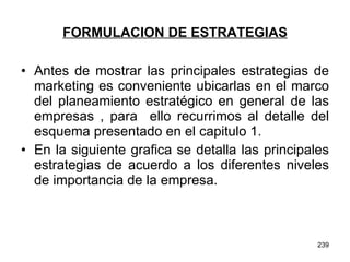 FORMULACION DE ESTRATEGIAS Antes de mostrar las principales estrategias de marketing es conveniente ubicarlas en el marco del planeamiento estratégico en general de las empresas , para  ello recurrimos al detalle del esquema presentado en el capitulo 1. En la siguiente grafica se detalla las principales estrategias de acuerdo a los diferentes niveles de importancia de la empresa. 