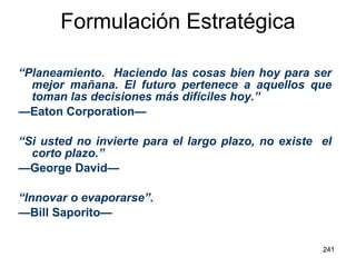Formulación Estratégica “ Planeamiento.  Haciendo las cosas bien hoy para ser mejor mañana. El futuro pertenece a aquellos que toman las decisiones más difíciles hoy.” — Eaton Corporation— “ Si usted no invierte para el largo plazo, no existe  el corto plazo.” — George David— “ Innovar o evaporarse”. — Bill Saporito— 