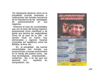 Es interesante observar como en la actualidad muchas empresas e instituciones han tomado conciencia de la importancia de las  estrategias de posicionamiento en sus negocios. Tenemos el caso de universidades que con el paso del tiempo lograron posicionarse como científicas o de gente que domina las matemáticas como es el caso de la UNI , en cambio otras no fueron muy afortunadas y lograron hacerse conocidas por apelativos como los Búfalos, el arca, etc. En  la actualidad , las nuevas universidades han tomado sus precauciones y buscan posicionarse en la mente del publico como , las mas tecnológicas , empresariales , modernas , etc. o en las que sus alumnos son  expertos en computación , etc. 